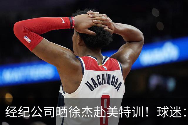 经纪公司晒徐杰赴美特训！球迷：育航啥时候给18、25安排这种活动？